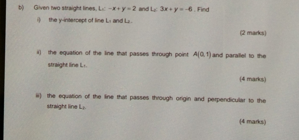 Given two straight lines, L:: -x+y=2 and L_2:3x+y=-6. Find 
i) the y-intercept of line L₁ and L. 
(2 marks) 
ii) the equation of the line that passes through point A(0,1) and parallel to the 
straight line L₁. 
(4 marks) 
iii) the equation of the line that passes through origin and perpendicular to the 
straight line L_2. 
(4 marks)