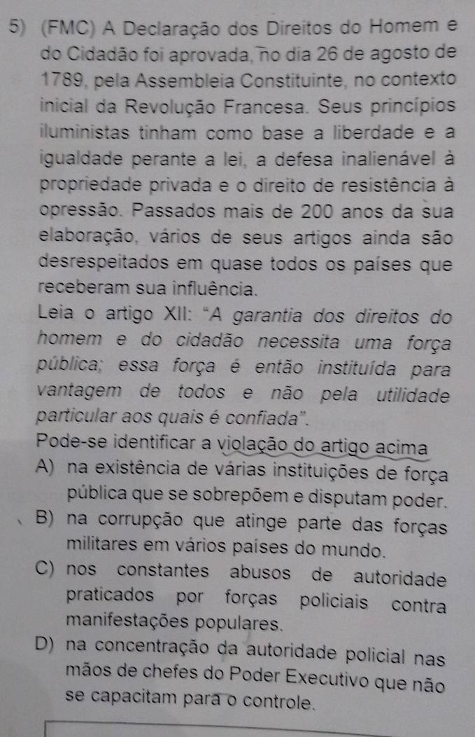 (FMC) A Declaração dos Direitos do Homem e
do Cidadão foi aprovada, no dia 26 de agosto de
1789, pela Assembleia Constituinte, no contexto
inicial da Revolução Francesa. Seus princípios
iluministas tinham como base a liberdade e a
igualdade perante a lei, a defesa inalienável à
propriedade privada e o direito de resistência à
opressão. Passados mais de 200 anos da sua
elaboração, vários de seus artigos ainda são
desrespeitados em quase todos os países que
receberam sua influência.
Leia o artigo XII: “A garantia dos direitos do
homem e do cidadão necessita uma força
pública; essa força é então instituída para
vantagem de todos e não pela utilidade
particular aos quais é confiada".
Pode-se identificar a violação do artigo acima
A) na existência de várias instituições de força
pública que se sobrepõem e disputam poder.
B) na corrupção que atinge parte das forças
militares em vários países do mundo.
C) nos constantes abusos de autoridade
praticados por forças policiais contra
manifestações populares.
D) na concentração da autoridade policial nas
mãos de chefes do Poder Executivo que não
se capacitam para o controle.