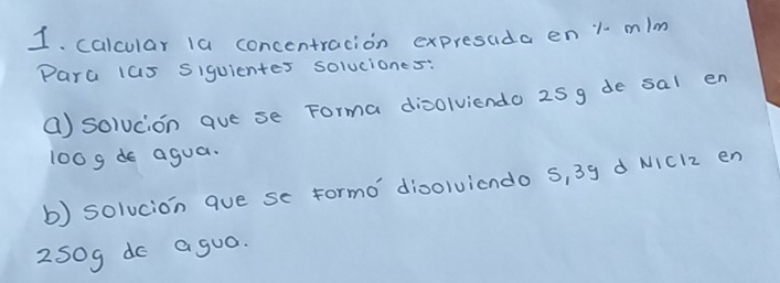 calcular 1a concentracion expresaida en 1 mim
Para 1as Siquientes soluciones: 
() solucion aue se Forma dinolviendo 25g de sal en
100gde agua. 
b) solucion que se formo dioolvicndo S, 39 d NIC12 en
250g do agua.