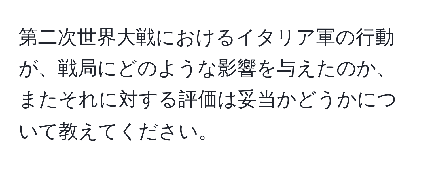 第二次世界大戦におけるイタリア軍の行動が、戦局にどのような影響を与えたのか、またそれに対する評価は妥当かどうかについて教えてください。