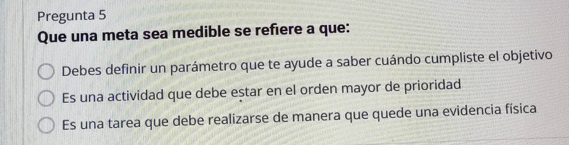 Pregunta 5
Que una meta sea medible se refiere a que:
Debes definir un parámetro que te ayude a saber cuándo cumpliste el objetivo
Es una actividad que debe estar en el orden mayor de prioridad
Es una tarea que debe realizarse de manera que quede una evidencia física