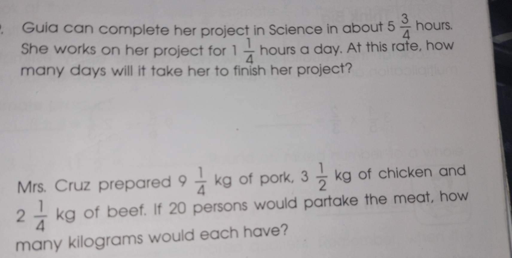 Guia can complete her project in Science in about 5 3/4  hours. 
She works on her project for 1 1/4  hours a day. At this rafe, how 
many days will it take her to finish her project? 
Mrs. Cruz prepared 9 1/4 kg of pork, 3 1/2 kg of chicken and
2 1/4 kg of beef. If 20 persons would partake the meat, how 
many kilograms would each have?