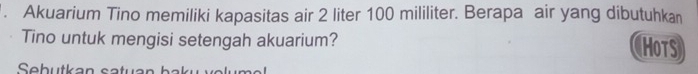 Akuarium Tino memiliki kapasitas air 2 liter 100 mililiter. Berapa air yang dibutuhkan 
Tino untuk mengisi setengah akuarium? HoTS 
Sebutkan satuar