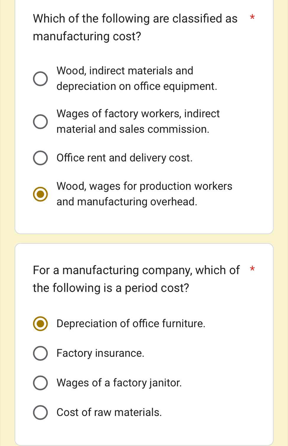 Which of the following are classified as *
manufacturing cost?
Wood, indirect materials and
depreciation on office equipment.
Wages of factory workers, indirect
material and sales commission.
Office rent and delivery cost.
Wood, wages for production workers
and manufacturing overhead.
For a manufacturing company, which of *
the following is a period cost?
Depreciation of office furniture.
Factory insurance.
Wages of a factory janitor.
Cost of raw materials.