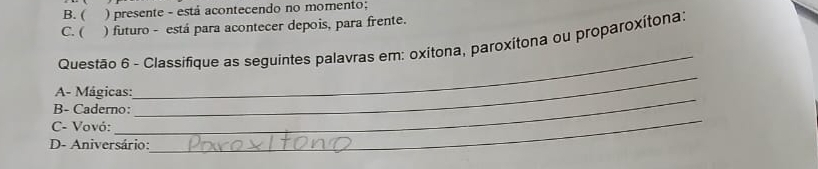 B. ( ) presente - está acontecendo no momento;
C. ( ) futuro - está para acontecer depois, para frente.
_
Questão 6 - Classifique as seguintes palavras em: oxitona, paroxítona ou proparoxítona:
_
A- Mágicas:
B- Caderno:
_
C- Vovó:
D- Aniversário:
_