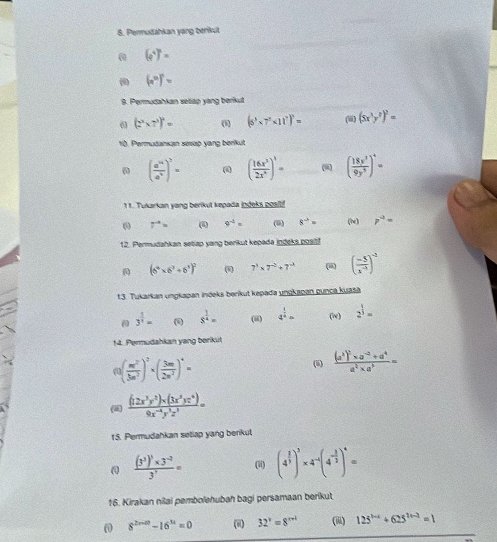 Permudahkan yang berikut
0 (e^4)^1=
(a^(12))^1=
9. Permudahkan setiap yang berikut
(2^3* 7^3)^2= (1) (6^3* 7^7* 11^7)^3= (iii) (5x^3y^2)^2=
10. Permuðankan serp yang berikut
00 ( a^n/a^4 end(pmatrix)^2= (i ( 16x^3/2x^3 end(pmatrix)^1= - ( 18x^3/9y^5 )^4=
11. Tukarkan yang berikut kepada jndeks positif
( 7^(-2)= ( 9^(-2)= (9) 8^(-1)= (N) p^(-2)=
12. Permudahkan setiap yang berikut kepada indeks posit
(6^4* 6^3/ 6^3)^2 (i) 7^3* 7^(-2)+7^(-3)
( (-5)/x^(-3) )^-2
13. Tukarkan ungkapan indeks berikut kepada ungkapan punca kuasa
3^(frac 4)5= s^(frac 1)4= (iii) 4^(frac 1)2= (i) 2^(frac 1)3=
14. Permudahkan yang berikut
a ( m^2/5n^2 )^2* ( 5m/2n^2 )^4=
(ii) frac (a^3)^2* a^(-2)+a^4a^4* a^3=
()  ((12x^3y^2)* (3x^5yz^6))/9x^(-4)y^3z^3 =
15. Permudahkan setlap yang benkul
frac (3^3)^1* 3^(-2)3^7=
(ii) (4^(frac 1)3)^3* 4^(-1)(4^(-frac 1)2)^4=
16. Kirakan nilai pembolehubah bagi persamaan berikut
8^(2mn)-16^(34)=0 (ii) 32^x=8^(x+1) (iii) 125^(1-x)+625^(1+-2)=1