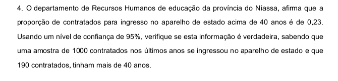 departamento de Recursos Humanos de educação da província do Niassa, afirma que a 
proporção de contratados para ingresso no aparelho de estado acima de 40 anos é de 0,23. 
Usando um nível de confiança de 95%, verifique se esta informação é verdadeira, sabendo que 
uma amostra de 1000 contratados nos últimos anos se ingressou no aparelho de estado e que
190 contratados, tinham mais de 40 anos.