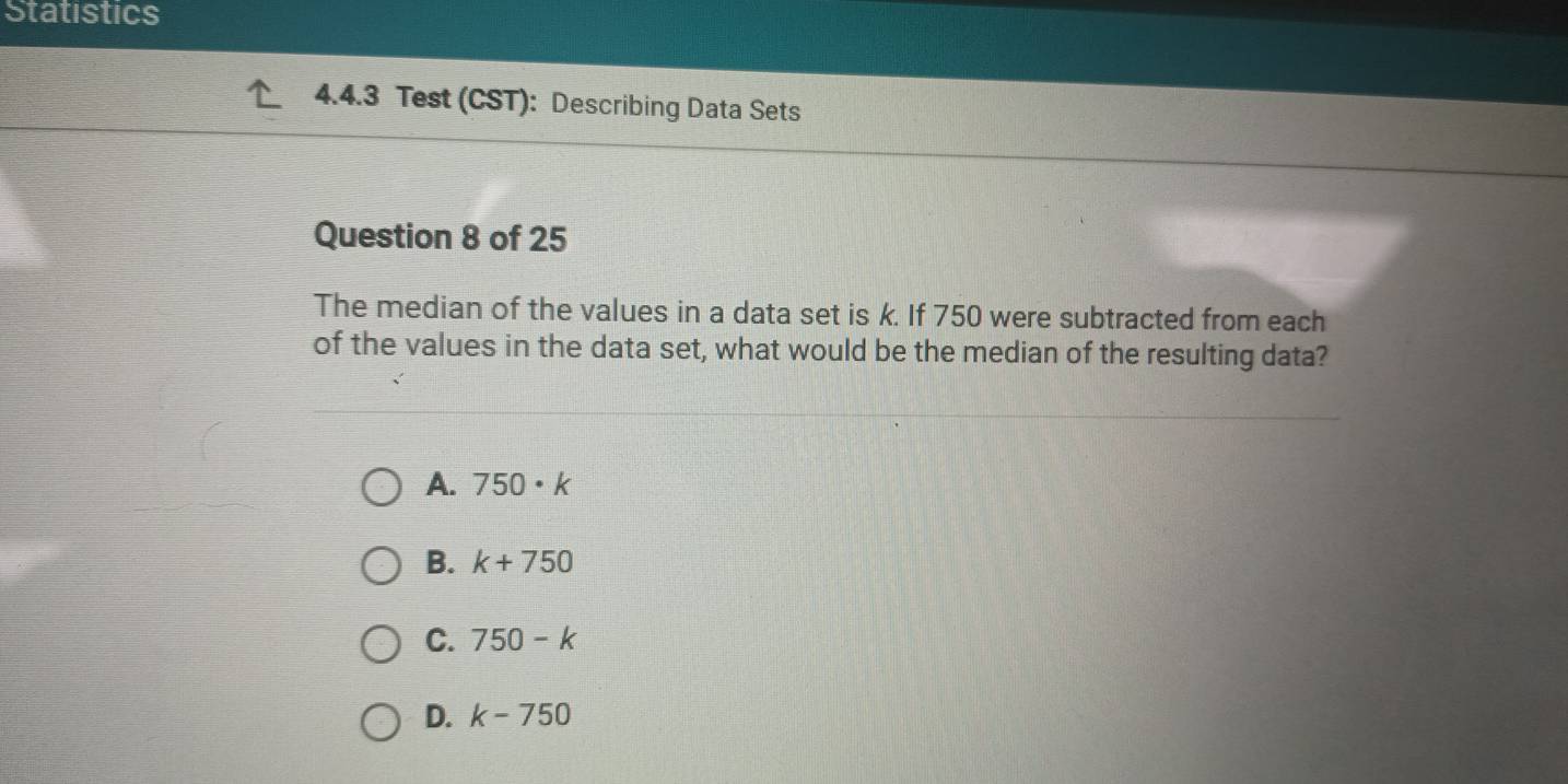 Statistics
4.4.3 Test (CST): Describing Data Sets
Question 8 of 25
The median of the values in a data set is k. If 750 were subtracted from each
of the values in the data set, what would be the median of the resulting data?
A. 750· k
B. k+750
C. 750-k
D. k-750