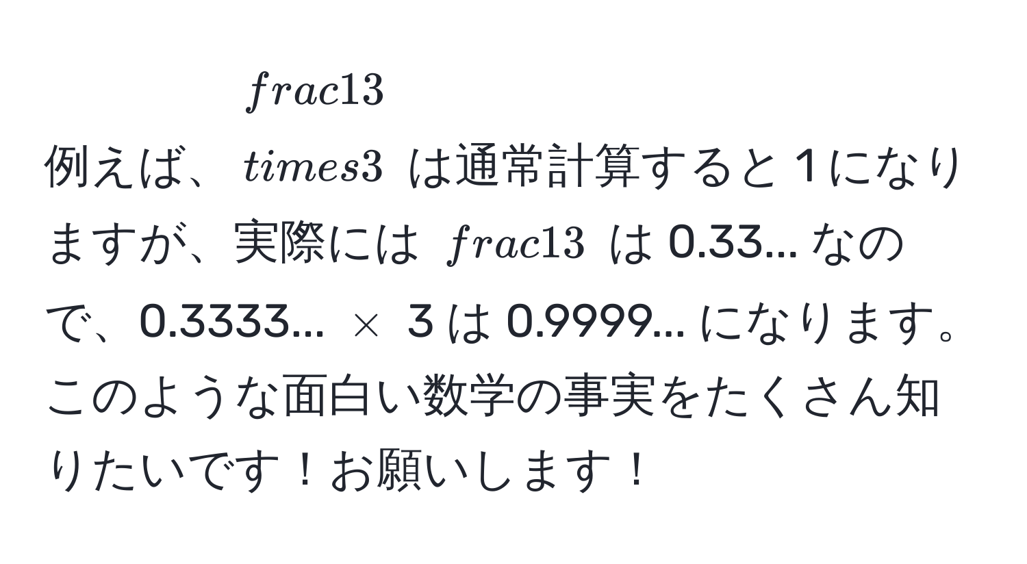 例えば、$ 1/3  * 3$ は通常計算すると 1 になりますが、実際には $ 1/3 $ は 0.33... なので、0.3333... $*$ 3 は 0.9999... になります。このような面白い数学の事実をたくさん知りたいです！お願いします！