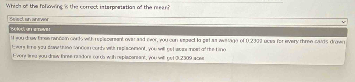 Which of the following is the correct interpretation of the mean?
Select an answer
Select an answer
1f you draw three random cards with replacement over and over, you can expect to get an average of 0.2309 aces for every three cards drawn
Every time you draw three random cards with replacement, you will get aces most of the time
Every time you draw three random cards with replacement, you will get 0.2309 aces