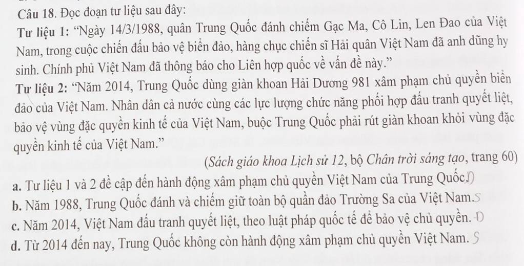 Đọc đoạn tư liệu sau đây:
Từ liệu 1: ‘Ngày 14/3/1988, quân Trung Quốc đánh chiếm Gạc Ma, Cô Lin, Len Đao của Việt
Nam, trong cuộc chiến đầu bảo vệ biển đảo, hàng chục chiến sĩ Hải quân Việt Nam đã anh dũng hy
sinh. Chính phủ Việt Nam đã thông báo cho Liên hợp quốc về vấn đề này.'
Tư liệu 2: ‘Năm 2014, Trung Quốc dùng giàn khoan Hải Dương 981 xâm phạm chủ quyền biển
đảo của Việt Nam. Nhân dân cả nước cùng các lực lượng chức năng phối hợp đấu tranh quyết liệt,
bảo vệ vùng đặc quyền kinh tế của Việt Nam, buộc Trung Quốc phải rút giàn khoan khỏi vùng đặc
quyền kinh tế của Việt Nam.”
(Sách giáo khoa Lịch sử 12, bộ Chân trời sáng tạo, trang 60)
a. Tư liệu 1 và 2 đề cập đến hành động xâm phạm chủ quyền Việt Nam của Trung Quốc))
b. Năm 1988, Trung Quốc đánh và chiếm giữ toàn bộ quần đảo Trường Sa của Việt Nam.S
c. Năm 2014, Việt Nam đấu tranh quyết liệt, theo luật pháp quốc tế để bảo vệ chủ quyền. Đ
d. Từ 2014 đến nay, Trung Quốc không còn hành động xâm phạm chủ quyền Việt Nam.