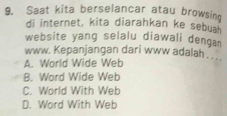 Saat kita berselancar atau browsing
di internet, kita diarahkan ke sebuah
website yang selalu diawali dengan
www. Kepanjangan dari www adalah . . . .
A. World Wide Web
B. Word Wide Web
C. World With Web
D. Word With Web