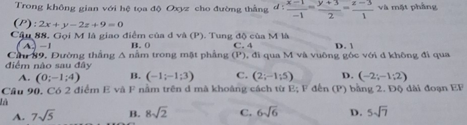 Trong không gian với hệ tọa độ Oxyz cho đường thẳng d: (x-1)/-1 = (y+3)/2 = (z-3)/1  và mặt phẳng
(P): 2x+y-2z+9=0
Câu 88. Gọi M là giao điểm của d và (P). Tung độ của M là
A. -1 B. 0 C. 4 D. 1
Cầu 89. Đường thắng △ n ầm trong mặt phẳng (P) , đi qua M và vuông góc với d không đi qua
điểm nào sau đây
A. (0;-1;4) B. (-1;-1;3) C. (2;-1;5) D. (-2;-1;2)
Câu 90. Có 2 điểm E và F nằm trên d mà khoảng cách từ E; F đến (P) bằng 2. Độ dài đoạn EF
là
A. 7sqrt(5)
B. 8sqrt(2) 6sqrt(6) D. 5sqrt(7)
C.