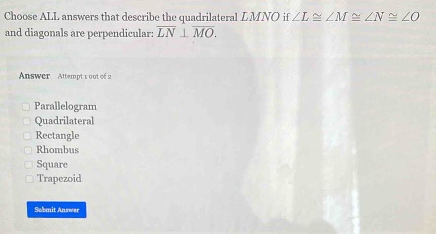 Choose ALL answers that describe the quadrilateral LMNO if ∠ L≌ ∠ M≌ ∠ N≌ ∠ O
and diagonals are perpendicular: overline LN⊥ overline MO. 
Answer Attempt 1 out of 2
Parallelogram
Quadrilateral
Rectangle
Rhombus
Square
Trapezoid
Submit Answer