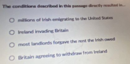 The conditions described in this passage directly resulted in...
millions of Irish emigrating to the United States
Ireland invading Britain
most landlords forgave the rent the Irish owed
Britain agreeing to withdraw from Ireland