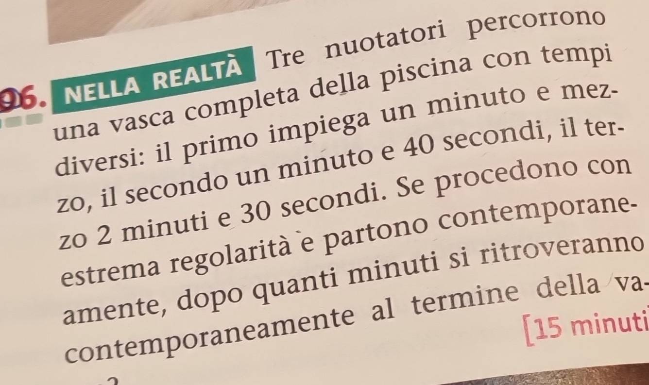 NELLA REALTÀ Tre nuotatori percorrono 
una vasca completa della piscina con tempi 
diversi: il primo impiega un minuto e mez- 
zo, il secondo un minuto e 40 secondi, il ter- 
zo 2 minuti e 30 secondi. Se procedono con 
estrema regolarità e partono contemporane- 
amente, dopo quanti minuti si ritroveranno 
contemporaneamente al termine de lla va 
[ 15 minuti