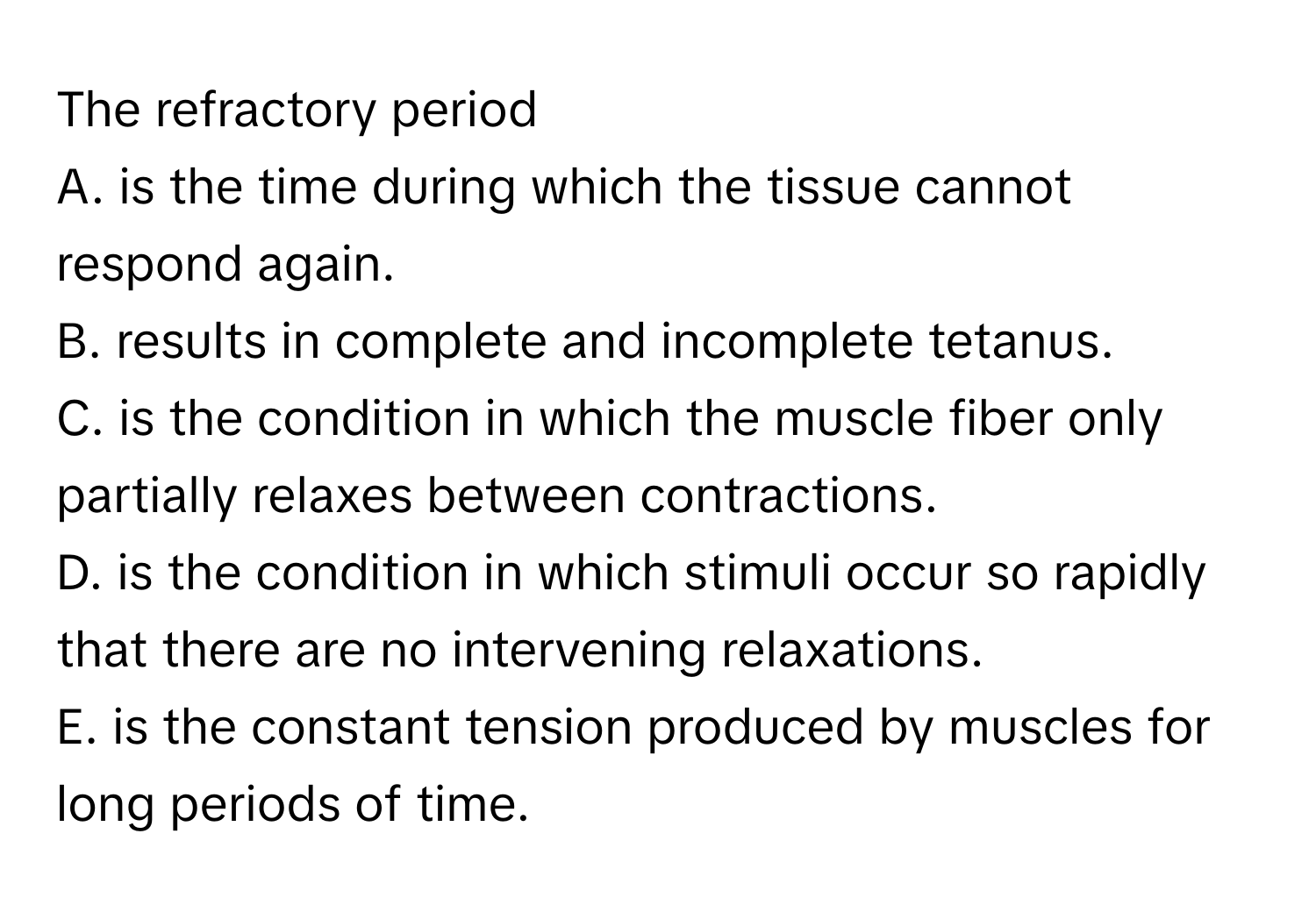 The refractory period 
A. is the time during which the tissue cannot respond again.
B. results in complete and incomplete tetanus.
C. is the condition in which the muscle fiber only partially relaxes between contractions.
D. is the condition in which stimuli occur so rapidly that there are no intervening relaxations.
E. is the constant tension produced by muscles for long periods of time.