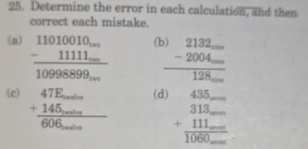 Determine the error in each calculation, and then 
correct each mistake. 
(a) frac beginarrayr 11010010... -11111...endarray 10998899...
a beginarrayr .)beginarrayr 2132_  -20... hline 128...endarray
(c) beginarrayr 47E.7E.. +145_soutos 606_sounendarray (d)
beginarrayr 435-- 313-- +111--- hline 1060--endarray