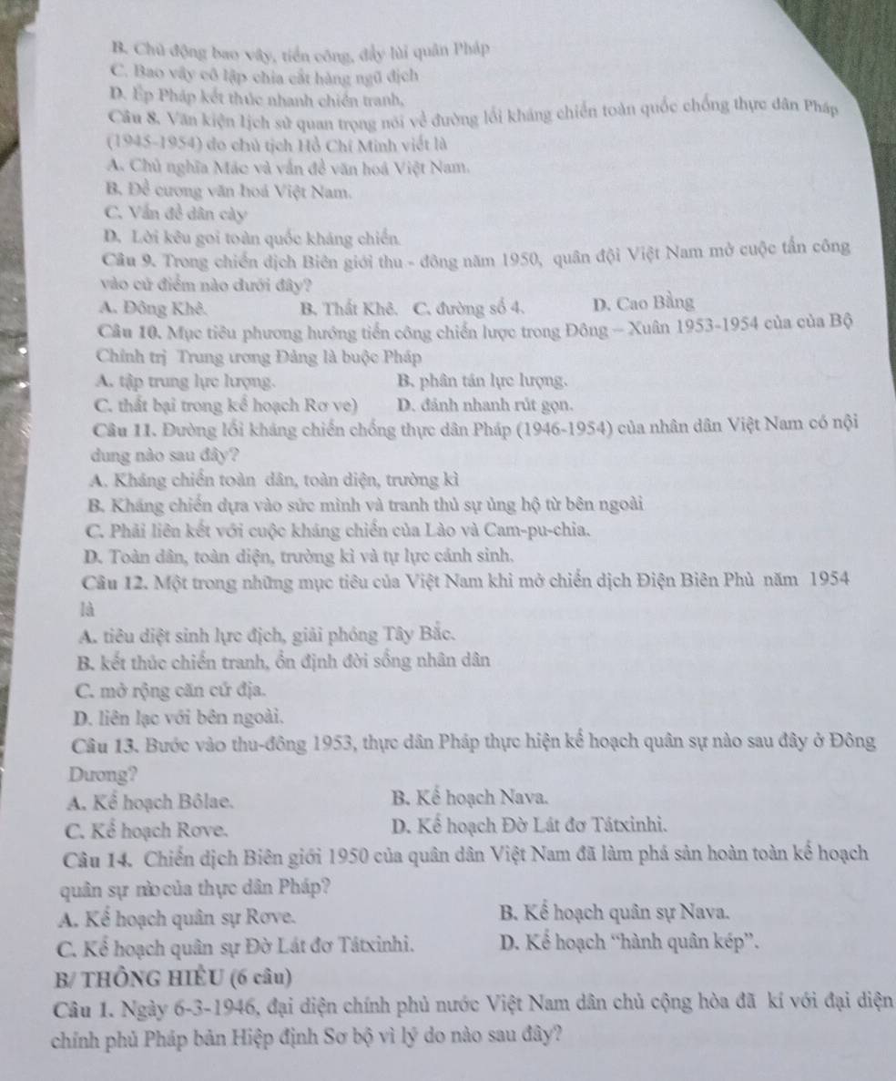 B. Chủ động bao vây, tiền công, đẩy lùi quân Pháp
C. Bao vây cô lập chia cắt hàng ngũ địch
D. Ép Pháp kết thúc nhanh chiến tranh,
Câu 8. Văn kiện lịch sử quan trọng nói về đường lối kháng chiến toàn quốc chống thực dân Pháp
(1945-1954) do chủ tịch Hồ Chí Minh viết là
A. Chủ nghĩa Mác và vấn đề văn hoá Việt Nam,
B. D_c^3 cương văn hoá Việt Nam.
C. Vấn đề dân cày
D. Lời kêu goi toàn quốc kháng chiến.
Câu 9. Trong chiến dịch Biên giới thu - đông năm 1950, quân đội Việt Nam mở cuộc tấn công
vào cử điểm nào đưới đây?
A. Đông Khê. B. Thất Khê. C. đường số 4. D. Cao Bằng
Câu 10. Mục tiêu phương hướng tiến công chiến lược trong Đông - Xuân 1953-1954 của của Bộ
Chính trị Trung trơng Đảng là buộc Pháp
A. tập trung lực lượng. B phân tán lực lượng.
C. thất bại trong kể hoạch Rơ ve) D. đánh nhanh rút gọn.
Câu 11. Đường lối kháng chiến chống thực dân Pháp (1946-1954) của nhân dân Việt Nam có nội
dung nào sau đây?
A. Kháng chiến toàn dân, toàn diện, trường kì
B. Kháng chiến dựa vào sức mình và tranh thủ sự ủng hộ từ bên ngoài
C. Phải liên kết với cuộc kháng chiến của Lào và Cam-pu-chia.
D. Toàn dân, toàn diện, trường kì và tự lực cánh sinh.
Câu 12. Một trong những mục tiêu của Việt Nam khi mở chiến dịch Điện Biên Phù năm 1954
là
A. tiêu diệt sinh lực địch, giải phóng Tây Bắc.
B. kết thúc chiến tranh, ổn định đời sống nhân dân
C. mở rộng căn cứ địa.
D. liên lạc với bên ngoài.
Câu 13. Bước vào thu-đông 1953, thực dân Pháp thực hiện kể hoạch quân sự nào sau đây ở Đông
Dưong?
A. Kể hoạch Bôlae. B. Kế hoạch Nava.
C. Kể hoạch Rove. D. Kể hoạch Đờ Lát đơ Tátxinhi.
Câu 14. Chiến dịch Biên giới 1950 của quân dân Việt Nam đã làm phá sản hoàn toàn kế hoạch
quân sự nà của thực dân Pháp?
A. Kể hoạch quân sự Rove.  B. Kể hoạch quân sự Nava.
C. Kể hoạch quân sự Đờ Lát đơ Tátxinhi. D. Kể hoạch “hành quân kép”.
B/ THÔNG HIÊU (6 câu)
Câu 1. Ngày 6-3-1946, đại diện chính phủ nước Việt Nam dân chủ cộng hòa đã kí với đại diện
chính phủ Pháp bản Hiệp định Sơ bộ vì lý do nào sau đây?