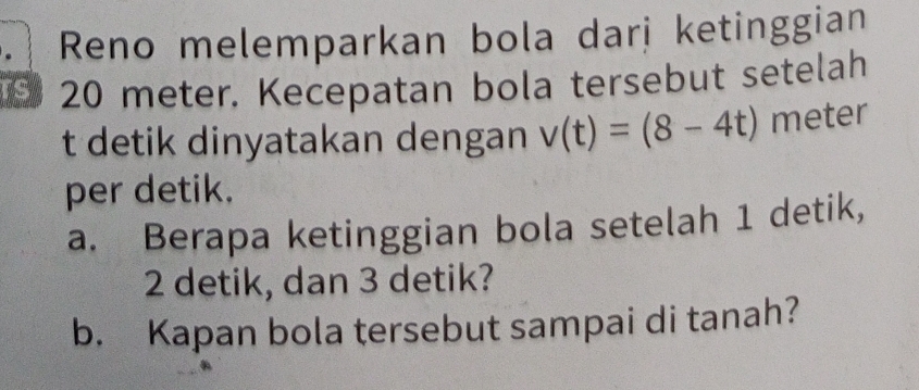 Reno melemparkan bola darị ketinggian
20 meter. Kecepatan bola tersebut setelah 
t detik dinyatakan dengan v(t)=(8-4t) meter
per detik. 
a. Berapa ketinggian bola setelah 1 detik,
2 detik, dan 3 detik? 
b. Kapan bola tersebut sampai di tanah?