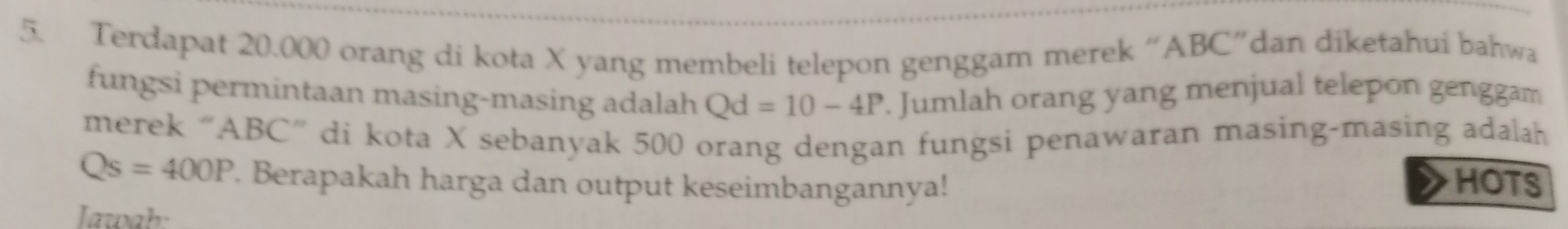 Terdapat 20.000 orang di kota X yang membeli telepon genggam merek “ ABC ”dan diketahui bahwa 
fungsi permintaan masing-masing adalah Qd=10-4P. Jumlah orang yang menjual telepon genggam 
merek “ ABC ” di kota X sebanyak 500 orang dengan fungsi penawaran masing-masing adalah
Qs=400P. Berapakah harga dan output keseimbangannya! HOTS 
Iawab: