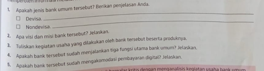 Apakah jenis bank umum tersebut? Berikan penjelasan Anda. 
Devisa. 
_ 
Nondevisa. 
_ 
2. Apa visi dan misi bank tersebut? Jelaskan. 
3. Tuliskan kegiatan usaha yang dilakukan oleh bank tersebut beserta produknya. 
4. Apakah bank tersebut sudah menjalankan tiga fungsi utama bank umum? Jelaskan. 
5. Apakah bank tersebut sudah mengakomodasi pembayaran digital? Jelaskan. 
a la ri tis d engan menganalisis kegiatan usaha hank um u m