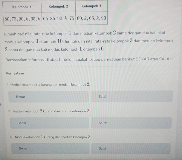 Jumlah dari nilai rata-rata kelompok 1 dan median kelompok 2 sama dengan dua kali nilai
modus kelompok 3 ditambah 10. Jumlah dari nilai rata-rata kelompok 3 dan median kelompok
2 sama dengan dua kali modus kelompok 1 ditambah 6.
Berdasarkan informasi di atas, tentukan apakah setiap pernyataan berikut BENAR atau SALAH.
Pernyataan
1. Median kelompok 1 kurang dari median kelompok 2.
Benar Salah
11. Median kelompok 2 kurang dari modus kelompok 3.
Benar Salah
III. Modus kelompok 1 kurang dari median kelompok 3.
Benar Salah