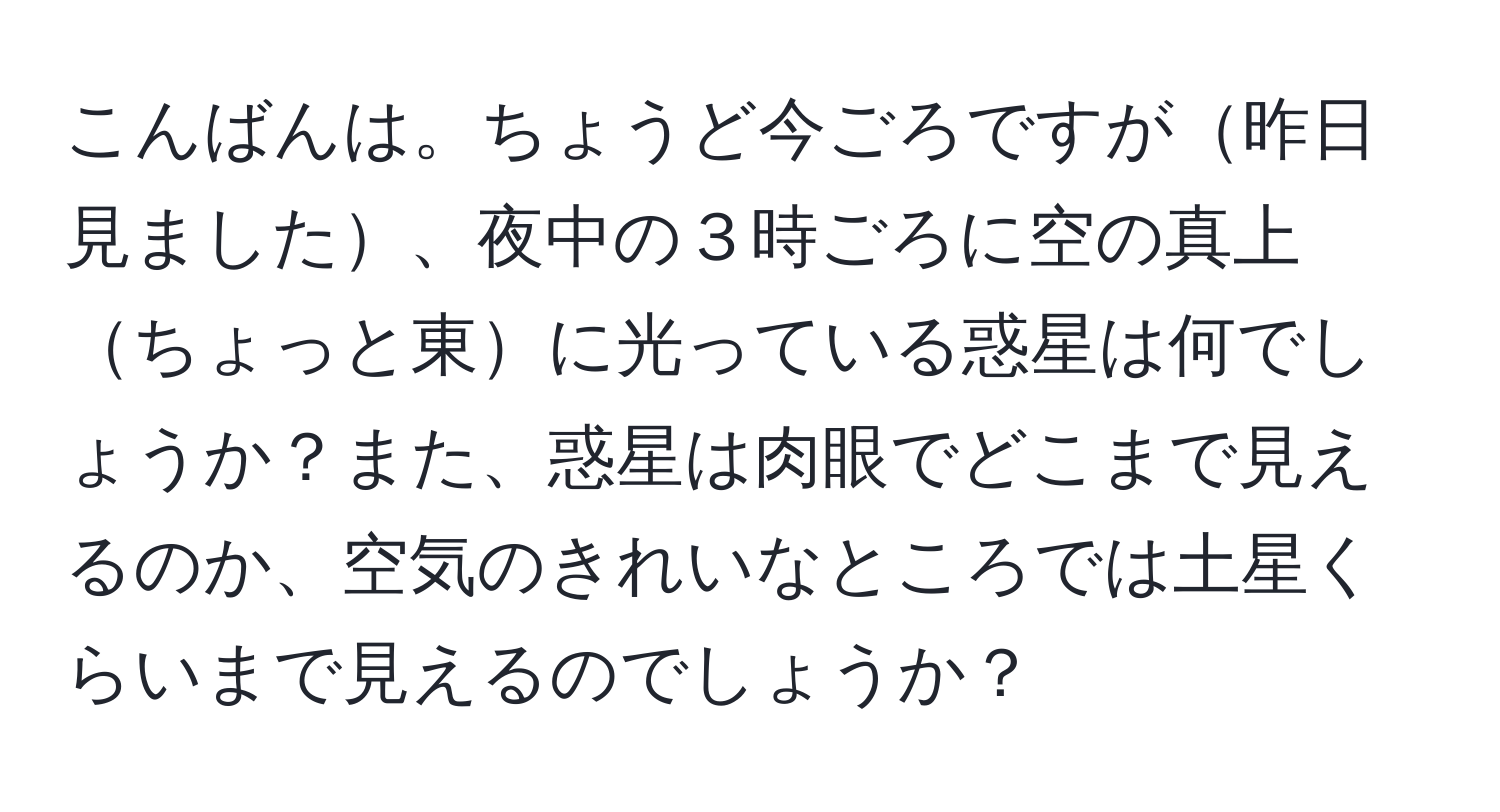 こんばんは。ちょうど今ごろですが昨日見ました、夜中の３時ごろに空の真上ちょっと東に光っている惑星は何でしょうか？また、惑星は肉眼でどこまで見えるのか、空気のきれいなところでは土星くらいまで見えるのでしょうか？