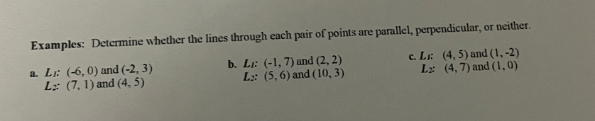 Examples: Determine whether the lines through each pair of points are parallel, perpendicular, or neither.
(1,-2)
a. L_I:(-6,0) and (-2,3) b. L_I:(-1,7) and (2,2) C. Li (4,5) and and (1,0)
L_2:(5,6)
L_2:(7,1) and (4,5) and (10,3) L_2 : (4,7)