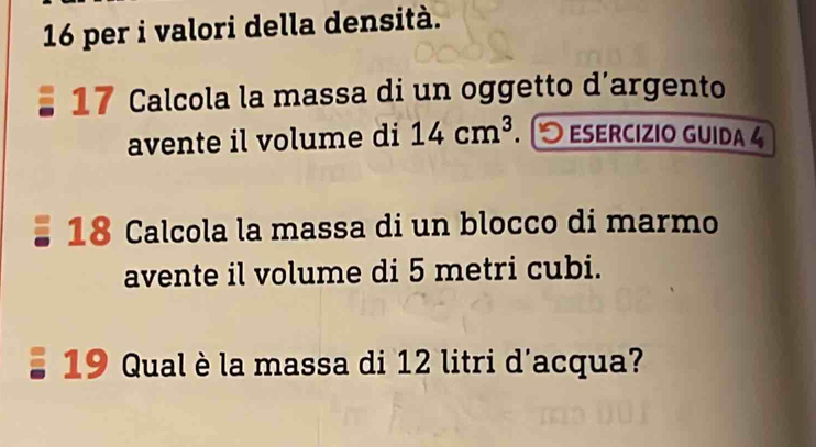 per i valori della densità. 
17 Calcola la massa di un oggetto d’argento 
avente il volume di 14cm^3 ESERCIZIO GUIDA 4 
18 Calcola la massa di un blocco di marmo 
avente il volume di 5 metri cubi. 
19 Qual è la massa di 12 litri d'acqua?