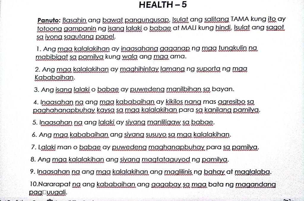 HEALTH - 5 
Panuto: Basahin ang bawat pangungusap. Isulat ang salitang TAMA kung ito ay 
totoong gampanin ng isang lalaki o babae at MALI kung hindi. Isulat ang sagot 
sa iyong sagutang papel. 
1. Ang mạa kalalakihan ay inaasahang gaganap ng mạa tungkulin na 
mabibigat sa pamilya kung walg ang mag ama. 
2. Ang mạa kalalakihan ay maghihintay lamạng ng suporta ng mạa 
Kababaihan. 
3. Ang isang lalaki o babae ay puwedeng manilbihan sa bayan. 
4. Ingasahan na ang mạa kababaihan ay kikilos nạng mas agresibo sa 
paghahanapbuhay kaysa sa maa kalalakihan para sa kanilang pamilya. 
5. Ingasahan na ang lalaki ay siyang manliligaw sa babae. 
6. Ang mạa kababaihan ang siyang susuyo sa mạa kalalakihan. 
7. Lalaki man o babae ay puwedeng maghanapbuhay para sa pamilya. 
8. Ang maa kalalakihan ang siyang magtataguyod ng pamilya. 
9. Inaasahan na ang maa kalalakihan ang maglilinis ng bahay at maglalaba. 
10.Nararapat ng ang kababaihan ang gagabay sa mạa bata ng magandang 
pag□yugali.