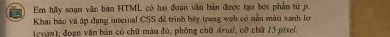 Em hãy soạn văn bản HTML có hai đoạn văn bản được tạo bởi phần tử p. 
Khai báo và áp dụng internal CSS để trình bày trang web có nền màu xanh lơ 
(cyan); đoạn văn bản có chữ màu đỏ, phông chữ Arial, cỡ chữ 15 pixel.