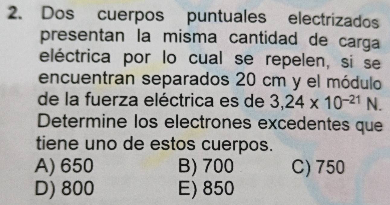 Dos cuerpos puntuales electrizados
presentan la misma cantidad de carga
eléctrica por lo cual se repelen, si se
encuentran separados 20 cm y el módulo
de la fuerza eléctrica es de 3,24* 10^(-21)N 1 
Determine los electrones excedentes que
tiene uno de estos cuerpos.
A) 650 B) 700 C) 750
D) 800 E) 850