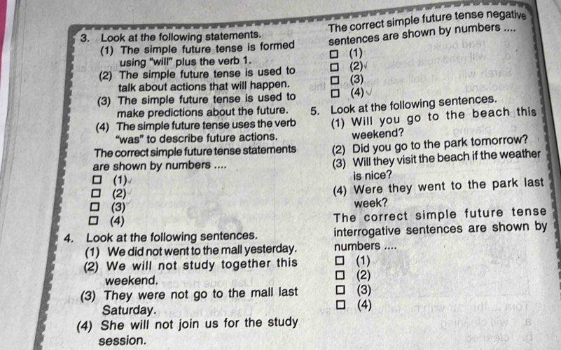 The correct simple future tense negative 
3. Look at the following statements. 
(1) The simple future tense is formed sentences are shown by numbers .... 
(1) 
using “will” plus the verb 1. 
(2) The simple future tense is used to (3) (2) 
talk about actions that will happen. 
(3) The simple future tense is used to (4) 
make predictions about the future. 
(4) The simple future tense uses the verb 5. Look at the following sentences. 
“was” to describe future actions. (1) Will you go to the beach this 
weekend? 
The correct simple future tense statements (2) Did you go to the park tomorrow? 
are shown by numbers .... 
(3) Will they visit the beach if the weather 
(1) is nice? 
(2) (4) Were they went to the park last 
(3) week? 
(4) The correct simple future tense 
4. Look at the following sentences. interrogative sentences are shown by 
(1) We did not went to the mall yesterday. numbers .... 
(2) We will not study together this (1) 
weekend. (2) 
(3) They were not go to the mall last (3) 
Saturday. (4) 
(4) She will not join us for the study 
session.