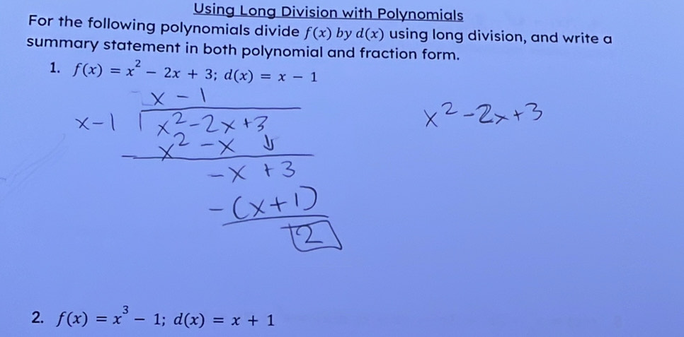 Using Long Division with Polynomials 
For the following polynomials divide f(x) by d(x) using long division, and write a 
summary statement in both polynomial and fraction form. 
1. f(x)=x^2-2x+3; d(x)=x-1
2. f(x)=x^3-1; d(x)=x+1