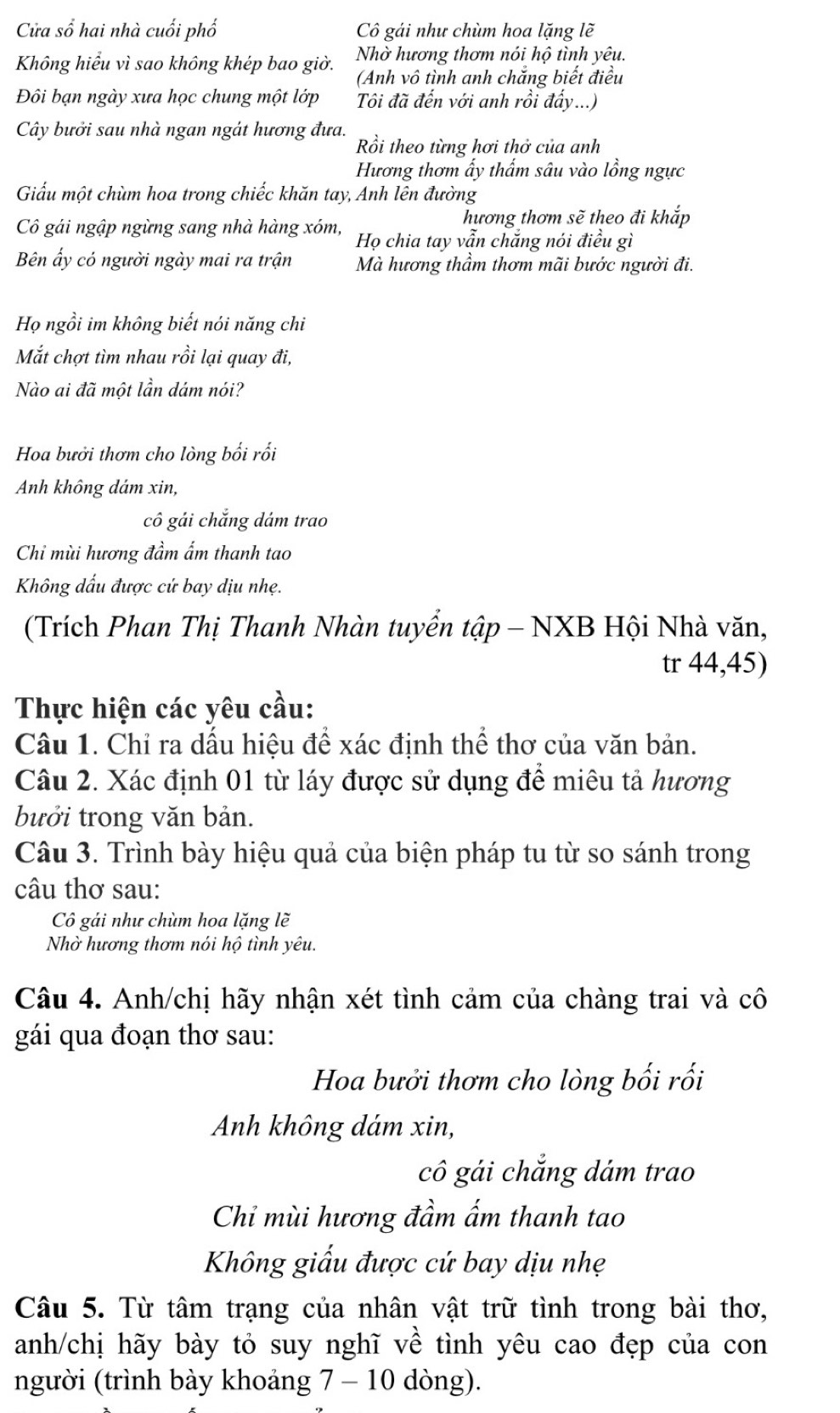 Cửa sổ hai nhà cuối phố Cô gái như chùm hoa lặng lẽ
Không hiểu vì sao không khép bao giờ. Nhờ hương thơm nói hộ tình yêu.
(Anh vô tình anh chắng biết điều
Đôi bạn ngày xưa học chung một lớp  Tôi đã đến với anh rồi đẩy...)
Cây bưởi sau nhà ngan ngát hương đưa. Rồi theo từng hơi thở của anh
Hương thơm ấy thấm sâu vào lồng ngực
Giấu một chùm hoa trong chiếc khăn tay, Anh lên đường
hương thơm sẽ theo đi khắp
Cô gái ngập ngừng sang nhà hàng xóm, Họ chia tay vẫn chắng nói điều gì
Bên ấy có người ngày mai ra trận Mà hương thầm thơm mãi bước người đi.
Họ ngồi im không biết nói năng chi
Mắt chợt tìm nhau rồi lại quay đi,
Nào ai đã một lần dám nói?
Hoa bưởi thơm cho lòng bối rối
Anh không dám xin,
cô gải chắng dám trao
Chỉ mùi hương đầm ấm thanh tao
Không dấu được cứ bay dịu nhẹ.
(Trích Phan Thị Thanh Nhàn tuyển tập - NXB Hội Nhà văn,
tr 44,45)
Thực hiện các yêu cầu:
Câu 1. Chỉ ra dấu hiệu để xác định thể thơ của văn bản.
Câu 2. Xác định 01 từ láy được sử dụng để miêu tả hương
bưởi trong văn bản.
Câu 3. Trình bày hiệu quả của biện pháp tu từ so sánh trong
câu thơ sau:
Cô gái như chùm hoa lặng lẽ
Nhờ hương thơm nói hộ tình yêu.
Câu 4. Anh/chị hãy nhận xét tình cảm của chàng trai và cô
gái qua đoạn thơ sau:
Hoa bưởi thơm cho lòng bối rối
Anh không dám xin,
cô gái chắng dám trao
Chi mùi hương đầm ấm thanh tao
Không giấu được cứ bay dịu nhẹ
Câu 5. Từ tâm trạng của nhân vật trữ tình trong bài thơ,
anh/chị hãy bày tỏ suy nghĩ về tình yêu cao đẹp của con
người (trình bày khoảng 7 - 10 dòng).