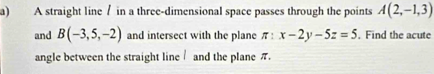 A straight line / in a three-dimensional space passes through the points A(2,-1,3)
and B(-3,5,-2) and intersect with the plane π :x-2y-5z=5. Find the acute 
angle between the straight line and the plane π.