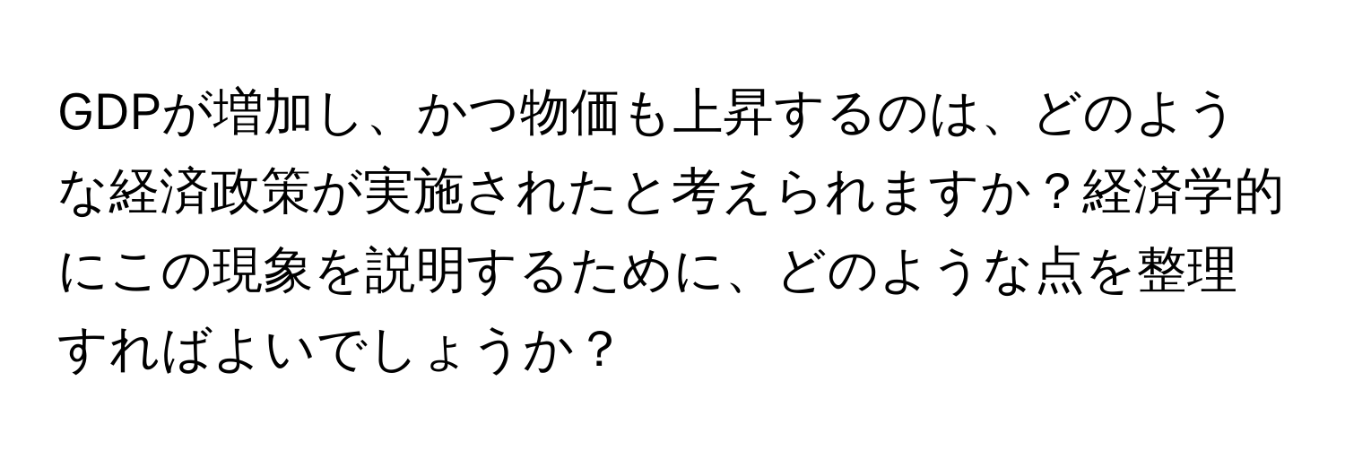 GDPが増加し、かつ物価も上昇するのは、どのような経済政策が実施されたと考えられますか？経済学的にこの現象を説明するために、どのような点を整理すればよいでしょうか？