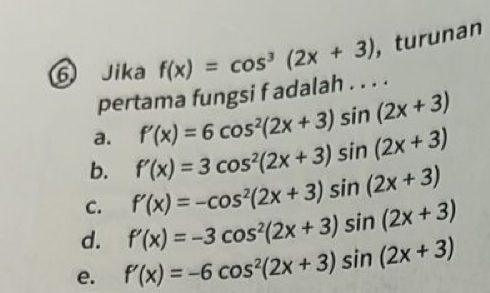 Jika f(x)=cos^3(2x+3) , turunan
pertama fungsi f adalah . . . .
a. f'(x)=6cos^2(2x+3)sin (2x+3)
b. f'(x)=3cos^2(2x+3)sin (2x+3)
C. f'(x)=-cos^2(2x+3)sin (2x+3)
d. f'(x)=-3cos^2(2x+3)sin (2x+3)
e. f'(x)=-6cos^2(2x+3)sin (2x+3)