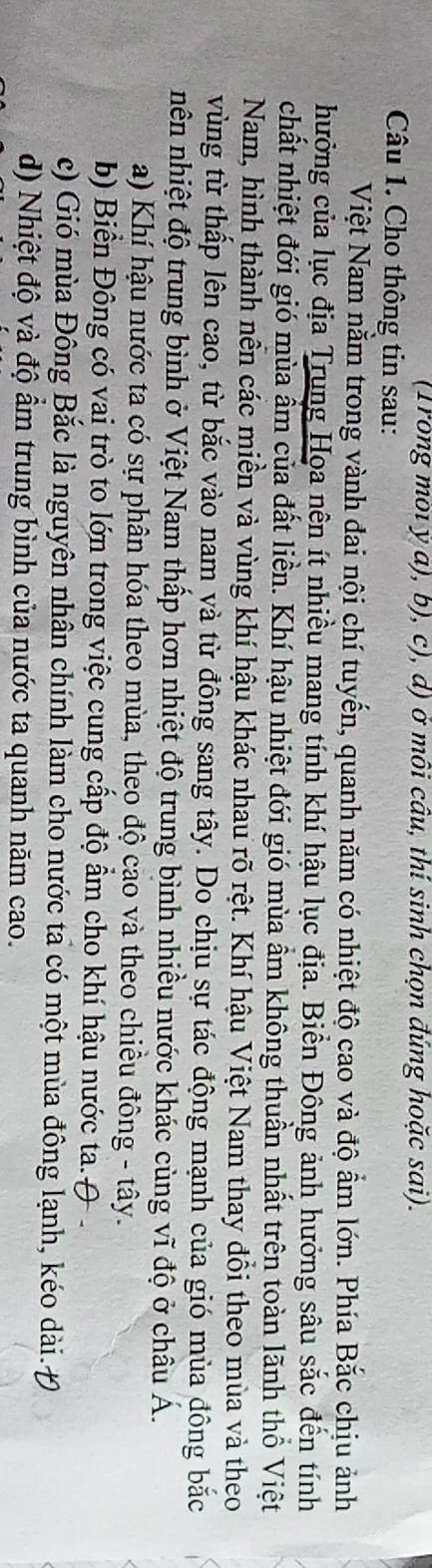 (Trong môi ý a), b), c), d) ở môi câu, thí sinh chọn đúng hoặc sai). 
Câu 1. Cho thông tin sau: 
Việt Nam nằm trong vành đai nội chí tuyến, quanh năm có nhiệt độ cao và độ ẩm lớn. Phía Bắc chịu ảnh 
hưởng của lục địa Trung Họa nên ít nhiều mang tính khí hậu lục địa. Biển Đông ảnh hưởng sâu sắc đến tính 
chất nhiệt đới gió mùa ẩm của đất liền. Khí hậu nhiệt đới gió mùa ẩm không thuần nhất trên toàn lãnh thổ Việt 
Nam, hình thành nễn các miền và vùng khí hậu khác nhau rõ rệt. Khí hậu Việt Nam thay đổi theo mùa và theo 
vùng từ thấp lên cao, từ bắc vào nam yà từ đông sang tây. Do chịu sự tác động mạnh của gió mùa đông bắc 
nên nhiệt độ trung bình ở Việt Nam thấp hơn nhiệt độ trung bình nhiều nước khác cùng vĩ độ ở châu Á. 
a) Khí hậu nước ta có sự phân hóa theo mùa, theo độ cao và theo chiều đông - tây. 
b) Biển Đông có vai trò to lớn trong việc cung cấp độ ẩm cho khí hậu nước ta. ( 
c) Gió mùa Đông Bắc là nguyên nhân chính làm cho nước ta có một mùa đông lạnh, kéo dài. Đ 
d) Nhiệt độ và độ ẩm trung bình của nước ta quanh năm cao.