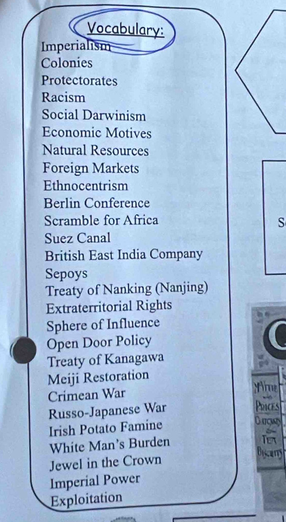 Vocabulary: 
Imperialism 
Colonies 
Protectorates 
Racism 
Social Darwinism 
Economic Motives 
Natural Resources 
Foreign Markets 
Ethnocentrism 
Berlin Conference 
Scramble for Africa 
S 
Suez Canal 
British East India Company 
Sepoys 
Treaty of Nanking (Nanjing) 
Extraterritorial Rights 
Sphere of Influence 
Open Door Policy 
Treaty of Kanagawa 
Meiji Restoration 
Crimean War 
Nie 
Russo-Japanese War 
Poices 
Irish Potato Famine 
Curguy 
White Man's Burden 
Tex 
Jewel in the Crown 
Biscrtty 
Imperial Power 
Exploitation