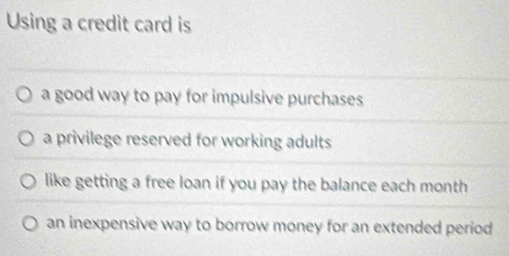 Using a credit card is
a good way to pay for impulsive purchases
a privilege reserved for working adults
like getting a free loan if you pay the balance each month
an inexpensive way to borrow money for an extended period