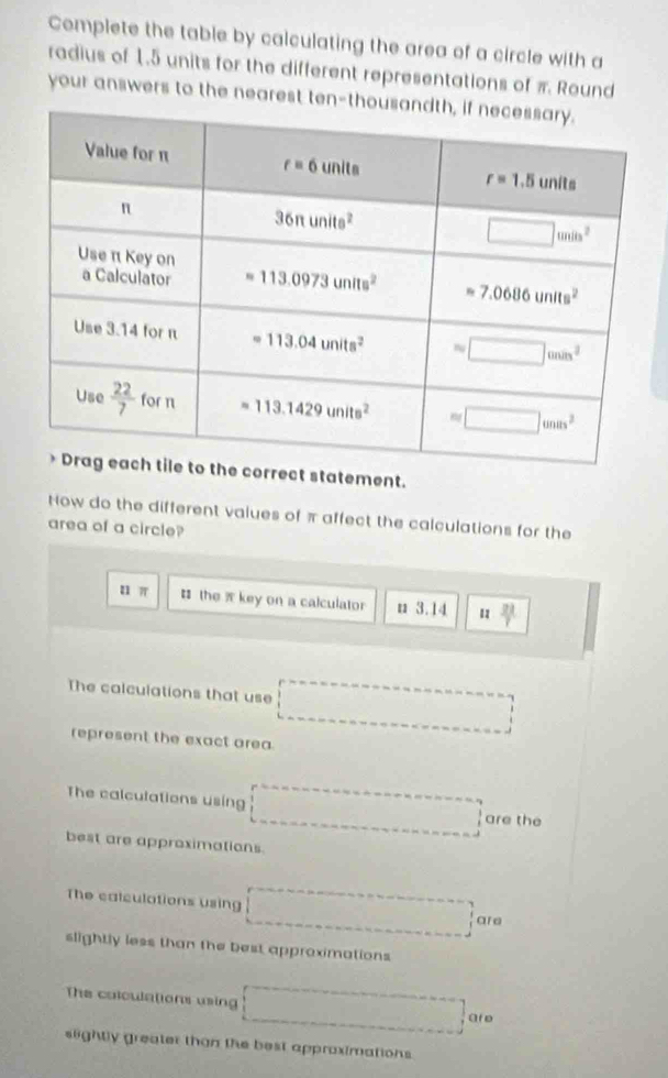 Complete the table by calculating the area of a circle with a
radius of 1.5 units for the different representations of π Round
your answers to the nearest ten-
ement.
How do the different values of π affect the calculations for the
area of a circle?
u π # the  key on a calculator n 3.14 1  21/7 
The calculations that use
represent the exact area.
The calculations using
are the
best are approximations.
The calculations using
are
slightly less than the best approximations
The colculations using ar e
slightly greater than the best approximations