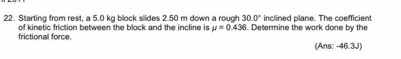 Starting from rest, a 5.0 kg block slides 2.50 m down a rough 30.0° inclined plane. The coefficient 
of kinetic friction between the block and the incline is mu =0.436. Determine the work done by the 
frictional force. 
(Ans: -46.3J)