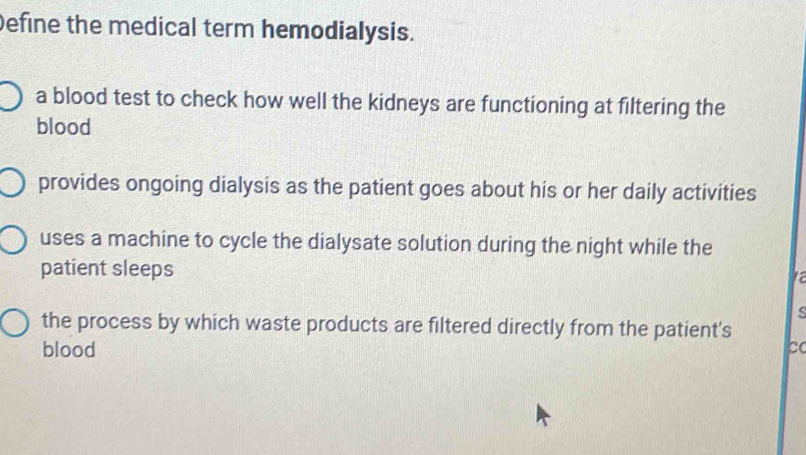 Define the medical term hemodialysis.
a blood test to check how well the kidneys are functioning at filtering the
blood
provides ongoing dialysis as the patient goes about his or her daily activities
uses a machine to cycle the dialysate solution during the night while the
patient sleeps a
s
the process by which waste products are filtered directly from the patient's
blood
bo