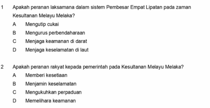 Apakah peranan laksamana dalam sistem Pembesar Empat Lipatan pada zaman
Kesultanan Melayu Melaka?
A Mengutip cukai
B Mengurus perbendaharaan
C Menjaga keamanan di darat
D Menjaga keselamatan di laut
2 Apakah peranan rakyat kepada pemerintah pada Kesultanan Melayu Melaka?
A Memberi kesetiaan
B Menjamin keselamatan
C Mengukuhkan perpaduan
D Memelihara keamanan