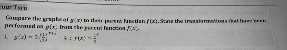 Your Turn 
Compare the graphs of g(x) to their parent function f(x). State the transformations that have been 
performed on g(x) from the parent function f(x). 
1. g(x)=3( 1/3 )^x+2-4; f(x)=frac 13^x