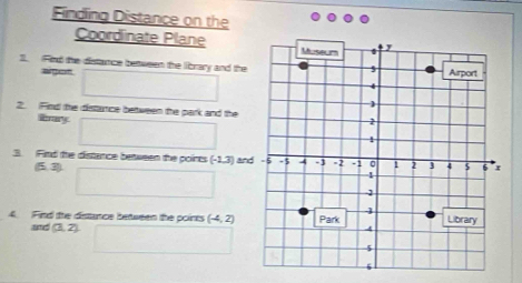 Finding Distance on the 
Coordinate Plane 
1. Fied the distance between the library and the 
algot 
2. Find the distance bettween the park and the 
ly 
3. Find the distance between the poirts (-1,3) and
(5,3)
4. Find fhe distance between the points (-4,2)
(3,2)