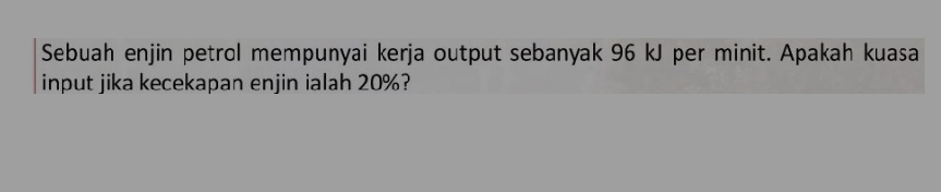 Sebuah enjin petrol mempunyai kerja output sebanyak 96 kJ per minit. Apakah kuasa 
input jika kecekapan enjin ialah 20%?