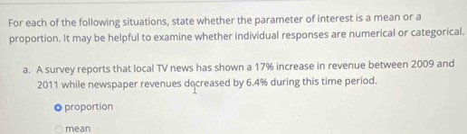 For each of the following situations, state whether the parameter of interest is a mean or a 
proportion. It may be helpful to examine whether individual responses are numerical or categorical. 
a. A survey reports that local TV news has shown a 17% increase in revenue between 2009 and
2011 while newspaper revenues decreased by 6.4% during this time period. 
proportion 
mean